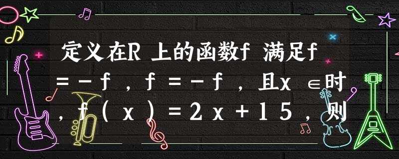 定义在R上的函数f满足f=-f,f=-f,且x∈时,f(x)=2x+15,则f=______. 定义在R上的函数f满足f=-f,f=-f,且x∈时,f(x)=2x+15,则f=______.