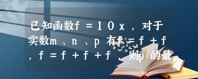 已知函数f=10x,对于实数m、n、p有f=f+f,f=f+f+f,则p的最大值等于______. 已知函数f=10x,对于实数m、n、p有f=f+f,f=f+f+f,则p的最大值等于______.