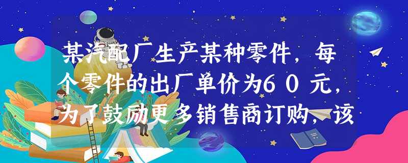 某汽配厂生产某种零件,每个零件的出厂单价为60元,为了鼓励更多销售商订购,该厂决定当一次订购超过100个时,每多订购一个,订购的全部零件的出厂单价就降低0.02 某汽配厂生产某种零件,每个零件的出厂单价为60元,为了鼓励更多销售商订购,该厂决定当一次订购超过100个时,每多订购一个,订购的全部零件的出厂单价就降低0.02