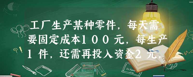 工厂生产某种零件,每天需要固定成本100元,每生产1件,还需再投入资金2元,若每天生产的零件能全部售出,每件的销售收入P与当天生产的件数之间有以下关 工厂生产某种零件,每天需要固定成本100元,每生产1件,还需再投入资金2元,若每天生产的零件能全部售出,每件的销售收入P与当天生产的件数之间有以下关