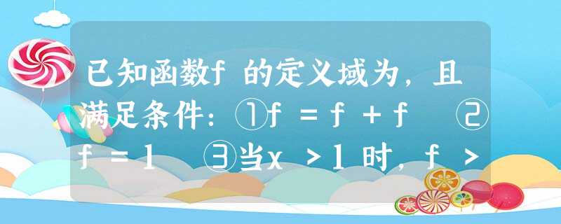 已知函数f的定义域为,且满足条件:①f=f+f ②f=1 ③当x>1时,f>0求f的值;讨 已知函数f的定义域为,且满足条件:①f=f+f ②f=1 ③当x>1时,f>0求f的值;讨