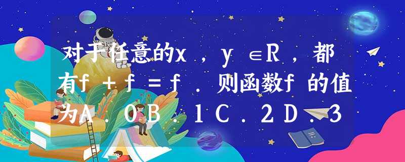对于任意的x,y∈R,都有f+f=f.则函数f的值为A.0B.1C.2D.3 对于任意的x,y∈R,都有f+f=f.则函数f的值为A.0B.1C.2D.3