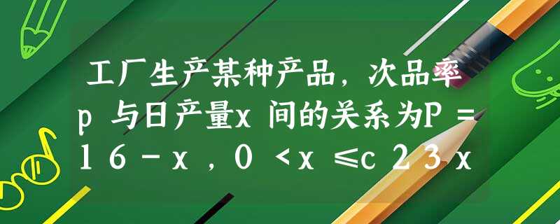 工厂生产某种产品,次品率p与日产量x间的关系为P=16-x,0<x≤c23x>c,已知每生产1件合格产品盈利3元,每出现1件次 工厂生产某种产品,次品率p与日产量x间的关系为P=16-x,0<x≤c23x>c,已知每生产1件合格产品盈利3元,每出现1件次