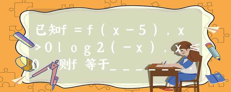 已知f=f(x-5),x>0log2(-x),x≤0,则f等于______. 已知f=f(x-5),x>0log2(-x),x≤0,则f等于______.