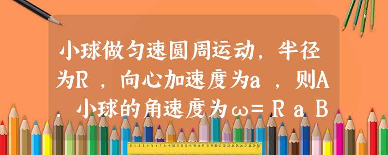 小球做匀速圆周运动,半径为R,向心加速度为a,则A.小球的角速度为ω=RaB.小球的运动周期T=2πRaC.小球的时间t内通过的路程s=Ra•tD.小球 小球做匀速圆周运动,半径为R,向心加速度为a,则A.小球的角速度为ω=RaB.小球的运动周期T=2πRaC.小球的时间t内通过的路程s=Ra•tD.小球
