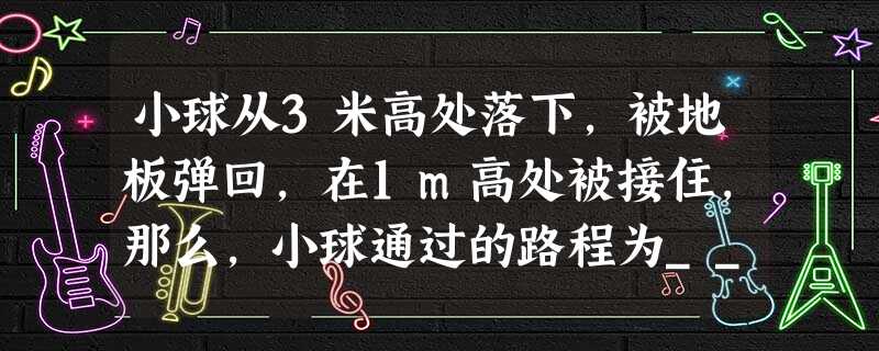 小球从3米高处落下,被地板弹回,在1m高处被接住,那么,小球通过的路程为______m和位移的大小______m. 小球从3米高处落下,被地板弹回,在1m高处被接住,那么,小球通过的路程为______m和位移的大小______m.