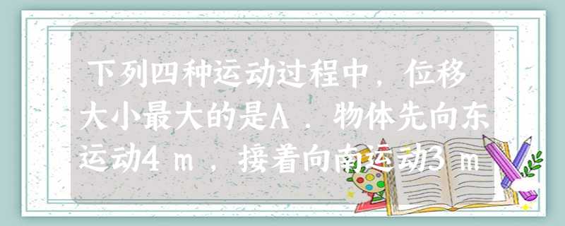 下列四种运动过程中,位移大小最大的是A.物体先向东运动4m,接着向南运动3mB.物体先向东运动8m,接着向西运动4mC.物体沿半径为4m的圆弧轨道运动四 下列四种运动过程中,位移大小最大的是A.物体先向东运动4m,接着向南运动3mB.物体先向东运动8m,接着向西运动4mC.物体沿半径为4m的圆弧轨道运动四