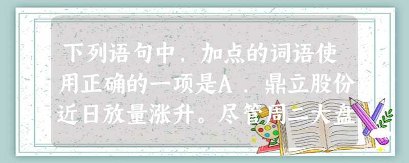 下列语句中,加点的词语使用正确的一项是A.鼎立股份近日放量涨升。尽管周二大盘暴跌过百点,但鼎立股份仍态势强劲,主力运作迹象明显,后市仍有上升空间。B.一些重 下列语句中,加点的词语使用正确的一项是A.鼎立股份近日放量涨升。尽管周二大盘暴跌过百点,但鼎立股份仍态势强劲,主力运作迹象明显,后市仍有上升空间。B.一些重