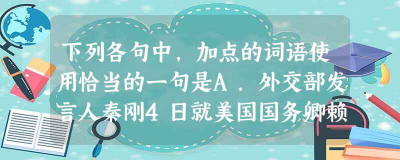下列各句中,加点的词语使用恰当的一句是A.外交部发言人秦刚4日就美国国务卿赖斯因故取消访华事答记者问时表示,我们对美方决定表示同意并欢迎内格罗蓬特常务副 下列各句中,加点的词语使用恰当的一句是A.外交部发言人秦刚4日就美国国务卿赖斯因故取消访华事答记者问时表示,我们对美方决定表示同意并欢迎内格罗蓬特常务副
