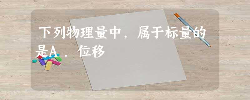 下列物理量中,属于标量的是A.位移 下列物理量中,属于标量的是A.位移