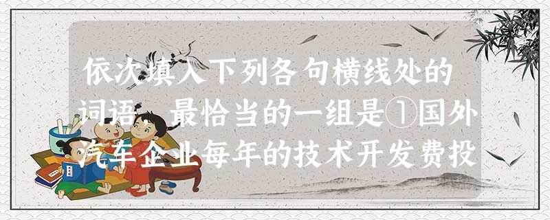 依次填入下列各句横线处的词语,最恰当的一组是①国外汽车企业每年的技术开发费投入约占年销售额的3%至5%,而我国一些骨干企业这一比例不到1%,投入总量与国外差距更 依次填入下列各句横线处的词语,最恰当的一组是①国外汽车企业每年的技术开发费投入约占年销售额的3%至5%,而我国一些骨干企业这一比例不到1%,投入总量与国外差距更
