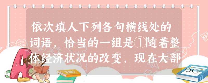 依次填人下列各句横线处的词语,恰当的一组是①随着整体经济状况的改变,现在大部分人的物质生活都比较______,但我们应该牢记“致富思源,富而思进”的教导,努力提 依次填人下列各句横线处的词语,恰当的一组是①随着整体经济状况的改变,现在大部分人的物质生活都比较______,但我们应该牢记“致富思源,富而思进”的教导,努力提