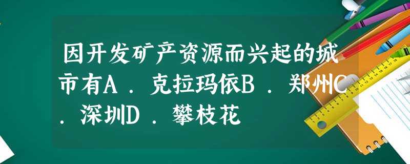 因开发矿产资源而兴起的城市有A.克拉玛依B.郑州C.深圳D.攀枝花 因开发矿产资源而兴起的城市有A.克拉玛依B.郑州C.深圳D.攀枝花