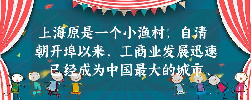 上海原是一个小渔村,自清朝开埠以来,工商业发展迅速,已经成为中国最大的城市、商业中心和港口。第41届世界博览会于2010年5月1日至10月31日在上海市举行。这 上海原是一个小渔村,自清朝开埠以来,工商业发展迅速,已经成为中国最大的城市、商业中心和港口。第41届世界博览会于2010年5月1日至10月31日在上海市举行。这