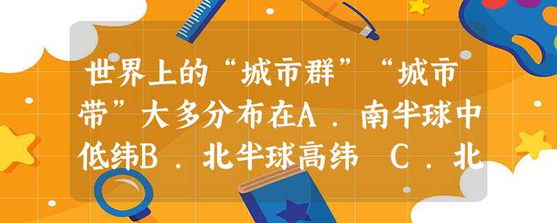 世界上的“城市群”“城市带”大多分布在A.南半球中低纬B.北半球高纬 C.北半球中低纬D.赤道附近 世界上的“城市群”“城市带”大多分布在A.南半球中低纬B.北半球高纬 C.北半球中低纬D.赤道附近