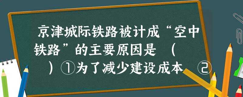 京津城际铁路被计成“空中铁路”的主要原因是 ( )①为了减少建设成本 ②为了少占耕地,节约土地资源③防止不同交通线路相互干扰 ④避开低洼地对交通不利影响A 京津城际铁路被计成“空中铁路”的主要原因是 ( )①为了减少建设成本 ②为了少占耕地,节约土地资源③防止不同交通线路相互干扰 ④避开低洼地对交通不利影响A