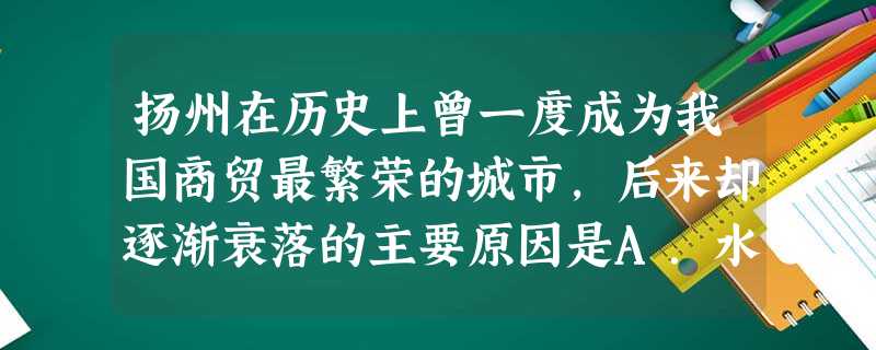 扬州在历史上曾一度成为我国商贸最繁荣的城市,后来却逐渐衰落的主要原因是A.水资源不足 B.交通条件的变化 C.战争的破坏 D.政治中心的转移 扬州在历史上曾一度成为我国商贸最繁荣的城市,后来却逐渐衰落的主要原因是A.水资源不足 B.交通条件的变化 C.战争的破坏 D.政治中心的转移