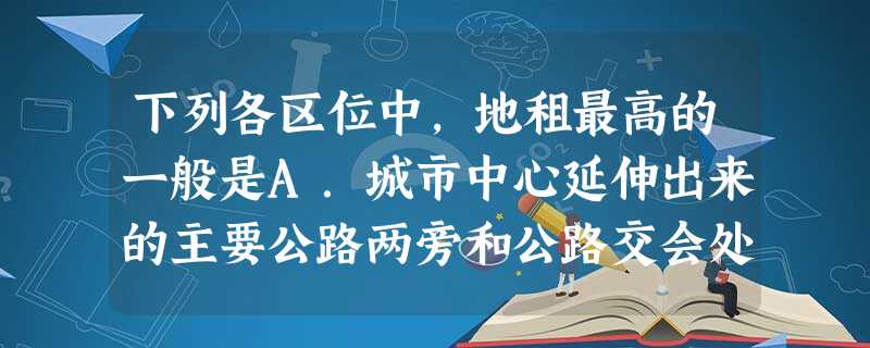 下列各区位中,地租最高的一般是A.城市中心延伸出来的主要公路两旁和公路交会处B.城市的中心C.城市内具有较高声誉的地区D.城市的边缘,环境优美的地方 下列各区位中,地租最高的一般是A.城市中心延伸出来的主要公路两旁和公路交会处B.城市的中心C.城市内具有较高声誉的地区D.城市的边缘,环境优美的地方