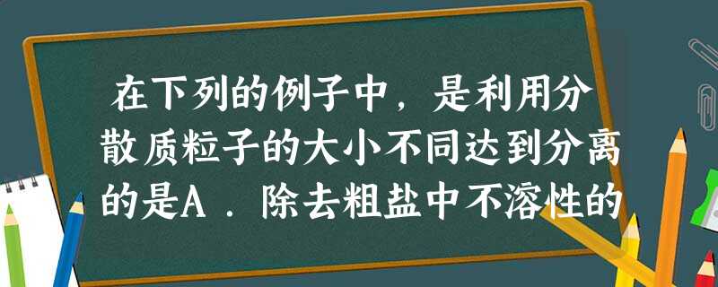 在下列的例子中,是利用分散质粒子的大小不同达到分离的是A.除去粗盐中不溶性的泥沙B.煎熬中药时,用水在煮沸条件下,提取中药中可溶的有效成分C.把石油经蒸 在下列的例子中,是利用分散质粒子的大小不同达到分离的是A.除去粗盐中不溶性的泥沙B.煎熬中药时,用水在煮沸条件下,提取中药中可溶的有效成分C.把石油经蒸