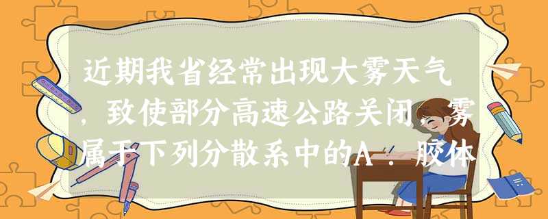 近期我省经常出现大雾天气,致使部分高速公路关闭,雾属于下列分散系中的A.胶体B.悬浊液C.乳浊液D.溶液 近期我省经常出现大雾天气,致使部分高速公路关闭,雾属于下列分散系中的A.胶体B.悬浊液C.乳浊液D.溶液