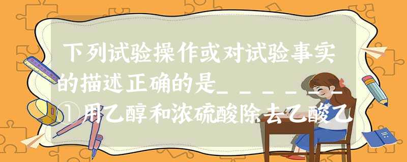 下列试验操作或对试验事实的描述正确的是______①用乙醇和浓硫酸除去乙酸乙酯中混有的少量乙酸②向NaOH沸腾的溶液中滴加FeCl3饱和溶液,以制备F 下列试验操作或对试验事实的描述正确的是______①用乙醇和浓硫酸除去乙酸乙酯中混有的少量乙酸②向NaOH沸腾的溶液中滴加FeCl3饱和溶液,以制备F
