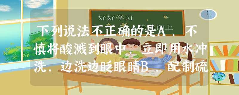 下列说法不正确的是A.不慎将酸溅到眼中,立即用水冲洗,边洗边眨眼睛B.配制硫酸溶液时,先在量筒中加入一定体积的水,再边搅拌边慢慢加入浓硫酸C.不慎碰翻实 下列说法不正确的是A.不慎将酸溅到眼中,立即用水冲洗,边洗边眨眼睛B.配制硫酸溶液时,先在量筒中加入一定体积的水,再边搅拌边慢慢加入浓硫酸C.不慎碰翻实