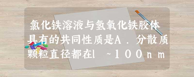 氯化铁溶液与氢氧化铁胶体具有的共同性质是A.分散质颗粒直径都在l~100nm之间B.能透过半透膜C.加热蒸干、灼烧后都有氧化铁生成D.呈红褐色 氯化铁溶液与氢氧化铁胶体具有的共同性质是A.分散质颗粒直径都在l~100nm之间B.能透过半透膜C.加热蒸干、灼烧后都有氧化铁生成D.呈红褐色