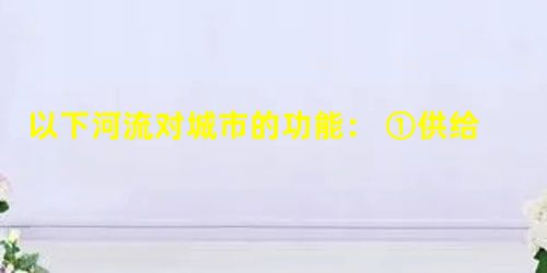 以下河流对城市的功能: ①供给水资源 ②有利于农田灌溉 ③有利于淡水养殖 ④发展水上运输 ⑤有利于城市污水排放决定河流对城市区位影响的功能是 以下河流对城市的功能: ①供给水资源 ②有利于农田灌溉 ③有利于淡水养殖 ④发展水上运输 ⑤有利于城市污水排放决定河流对城市区位影响的功能是