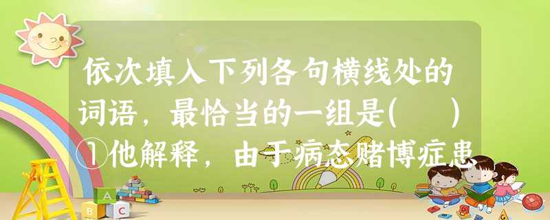 依次填入下列各句横线处的词语,最恰当的一组是( )①他解释,由于病态赌博症患者也具有抑郁症的病征,因此他们都适合服用抗抑郁药。②第一阶段:以网易、新浪、搜狐为代 依次填入下列各句横线处的词语,最恰当的一组是( )①他解释,由于病态赌博症患者也具有抑郁症的病征,因此他们都适合服用抗抑郁药。②第一阶段:以网易、新浪、搜狐为代