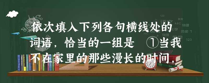 依次填入下列各句横线处的词语,恰当的一组是 ①当我不在家里的那些漫长的时间,她是怎样心神不定坐卧难宁,兼着痛苦、惊恐与一个母亲最低限度的。②第一天,我要看人,他 依次填入下列各句横线处的词语,恰当的一组是 ①当我不在家里的那些漫长的时间,她是怎样心神不定坐卧难宁,兼着痛苦、惊恐与一个母亲最低限度的。②第一天,我要看人,他