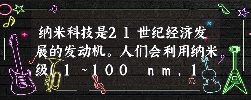 纳米科技是21世纪经济发展的发动机。人们会利用纳米级(1~100 nm,1 nm=10-9 m)微粒物质制造出更加优秀的材料和器件,使化学在材料、能 纳米科技是21世纪经济发展的发动机。人们会利用纳米级(1~100 nm,1 nm=10-9 m)微粒物质制造出更加优秀的材料和器件,使化学在材料、能