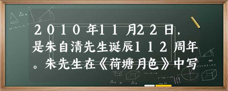 2010年11月22日,是朱自清先生诞辰112周年。朱先生在《荷塘月色》中写道:“月光如流水一般,静静 地泻在这一片叶子和花上。薄薄的青雾浮起在荷塘 2010年11月22日,是朱自清先生诞辰112周年。朱先生在《荷塘月色》中写道:“月光如流水一般,静静 地泻在这一片叶子和花上。薄薄的青雾浮起在荷塘