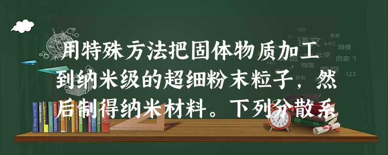 用特殊方法把固体物质加工到纳米级的超细粉末粒子,然后制得纳米材料。下列分散系中的分散质的微粒直径和这种粒子具有 用特殊方法把固体物质加工到纳米级的超细粉末粒子,然后制得纳米材料。下列分散系中的分散质的微粒直径和这种粒子具有