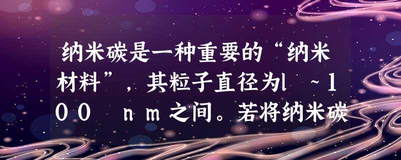 纳米碳是一种重要的“纳米材料”,其粒子直径为l~100 nm之间。若将纳米碳均匀地分散到蒸馏水中,所形成的分散系是: ①溶液 ②胶体 ③能产生丁达尔 纳米碳是一种重要的“纳米材料”,其粒子直径为l~100 nm之间。若将纳米碳均匀地分散到蒸馏水中,所形成的分散系是: ①溶液 ②胶体 ③能产生丁达尔