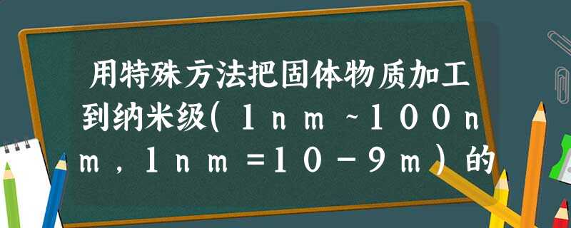 用特殊方法把固体物质加工到纳米级(1nm~100nm,1nm=10-9m)的超细粉末粒子,然后制得纳米材料。下列分散系中的分散质的微粒直径和这种粒子 用特殊方法把固体物质加工到纳米级(1nm~100nm,1nm=10-9m)的超细粉末粒子,然后制得纳米材料。下列分散系中的分散质的微粒直径和这种粒子
