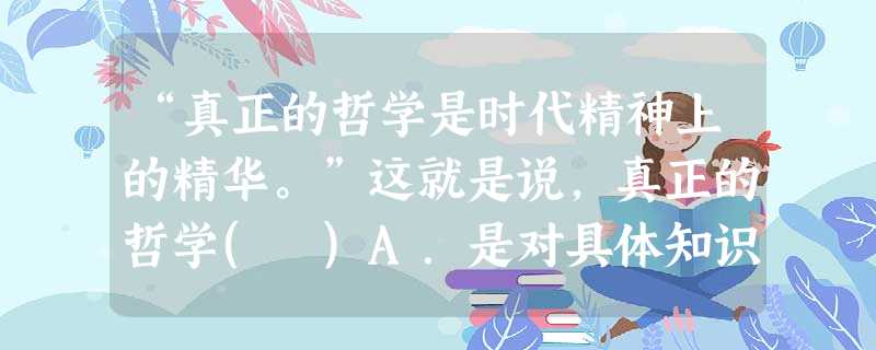 “真正的哲学是时代精神上的精华。”这就是说,真正的哲学( )A.是对具体知识的概括和总结B.正确的总结和概括了时代的实践经验和认识成果C.对经济、政治起着决定性 “真正的哲学是时代精神上的精华。”这就是说,真正的哲学( )A.是对具体知识的概括和总结B.正确的总结和概括了时代的实践经验和认识成果C.对经济、政治起着决定性