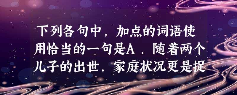 下列各句中,加点的词语使用恰当的一句是A.随着两个儿子的出世,家庭状况更是捉襟见肘,她不得不去打工赚钱贴补家用,可她一个没有文化的农村妇女,挣的钱少得可怜。B. 下列各句中,加点的词语使用恰当的一句是A.随着两个儿子的出世,家庭状况更是捉襟见肘,她不得不去打工赚钱贴补家用,可她一个没有文化的农村妇女,挣的钱少得可怜。B.