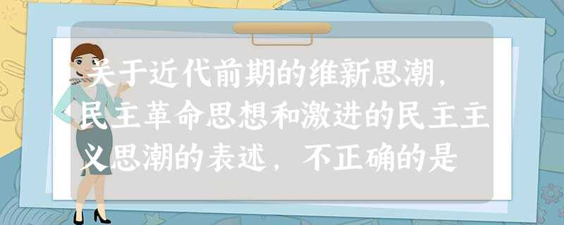 关于近代前期的维新思潮,民主革命思想和激进的民主主义思潮的表述,不正确的是 A.是中国民族资本主义发展的产物B.是进步和爱国的思潮C.在中国具有广泛的社会基 关于近代前期的维新思潮,民主革命思想和激进的民主主义思潮的表述,不正确的是 A.是中国民族资本主义发展的产物B.是进步和爱国的思潮C.在中国具有广泛的社会基