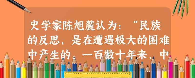 史学家陈旭麓认为:“民族的反思,是在遭遇极大的困难中产生的。一百数十年来,中华民族的第一次反思是在鸦片战争后,渐知诸事不如人,只有学习西方。第二次则 史学家陈旭麓认为:“民族的反思,是在遭遇极大的困难中产生的。一百数十年来,中华民族的第一次反思是在鸦片战争后,渐知诸事不如人,只有学习西方。第二次则