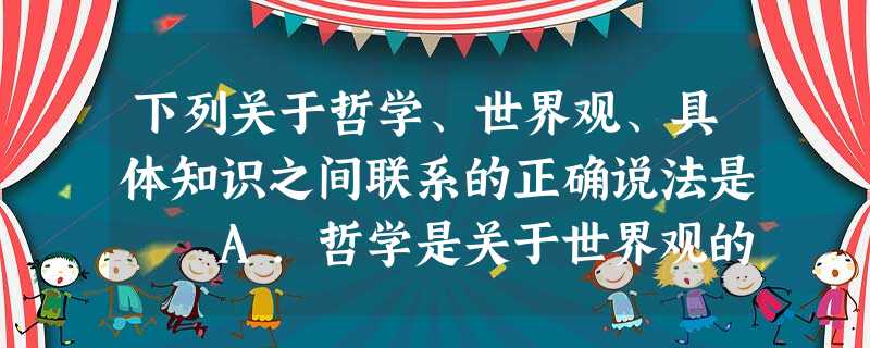 下列关于哲学、世界观、具体知识之间联系的正确说法是 A.哲学是关于世界观的学说,是具体知识的概括和总结 B.哲学就是科学的世界观和具体知识C.哲学是世界观 下列关于哲学、世界观、具体知识之间联系的正确说法是 A.哲学是关于世界观的学说,是具体知识的概括和总结 B.哲学就是科学的世界观和具体知识C.哲学是世界观