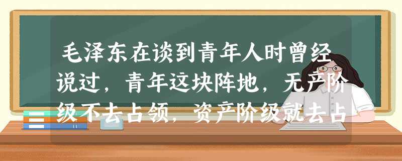 毛泽东在谈到青年人时曾经说过,青年这块阵地,无产阶级不去占领,资产阶级就去占领。中学生正处在人生的十字路口,世界观、人生观尚未形成。所以,对他们进行科学世 毛泽东在谈到青年人时曾经说过,青年这块阵地,无产阶级不去占领,资产阶级就去占领。中学生正处在人生的十字路口,世界观、人生观尚未形成。所以,对他们进行科学世
