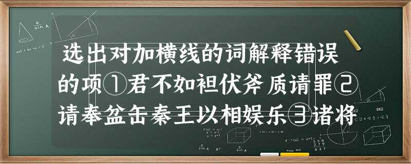 选出对加横线的词解释错误的项①君不如袒伏斧质请罪②请奉盆缶秦王以相娱乐③诸将请所之(请教,请 选出对加横线的词解释错误的项①君不如袒伏斧质请罪②请奉盆缶秦王以相娱乐③诸将请所之(请教,请