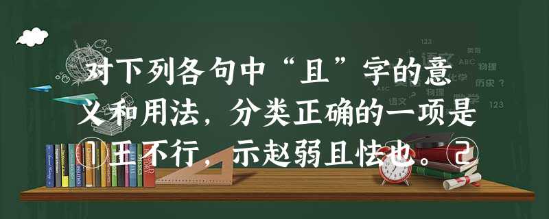 对下列各句中“且”字的意义和用法,分类正确的一项是①王不行,示赵弱且怯也。②不出,火且尽。③北山愚公者,年且九十。④河水清且涟漪。⑤古之圣人,犹且从师而问焉。⑥ 对下列各句中“且”字的意义和用法,分类正确的一项是①王不行,示赵弱且怯也。②不出,火且尽。③北山愚公者,年且九十。④河水清且涟漪。⑤古之圣人,犹且从师而问焉。⑥