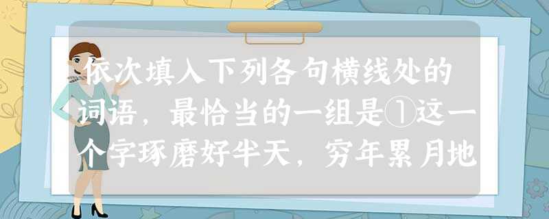 依次填入下列各句横线处的词语,最恰当的一组是①这一个字琢磨好半天,穷年累月地去下修辞的功夫,我们不去过多地提倡。②因为诗人并没有告诉这位女郎的年龄、容貌以及 依次填入下列各句横线处的词语,最恰当的一组是①这一个字琢磨好半天,穷年累月地去下修辞的功夫,我们不去过多地提倡。②因为诗人并没有告诉这位女郎的年龄、容貌以及