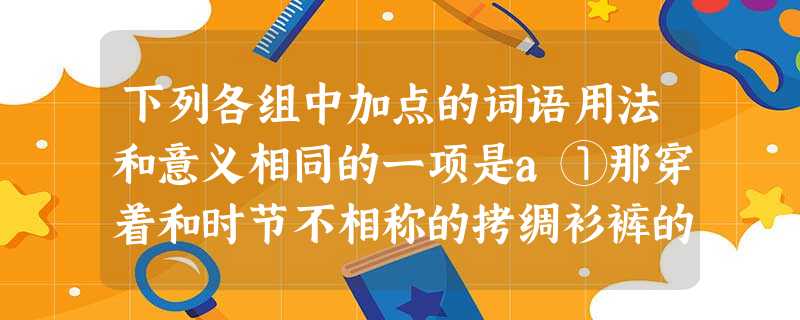 下列各组中加点的词语用法和意义相同的一项是a①那穿着和时节不相称的拷绸衫裤的男子②以有趣的比喻和生动的故事,作出形象的暗示b①没有学好的功课除非赶紧补,要不就没 下列各组中加点的词语用法和意义相同的一项是a①那穿着和时节不相称的拷绸衫裤的男子②以有趣的比喻和生动的故事,作出形象的暗示b①没有学好的功课除非赶紧补,要不就没