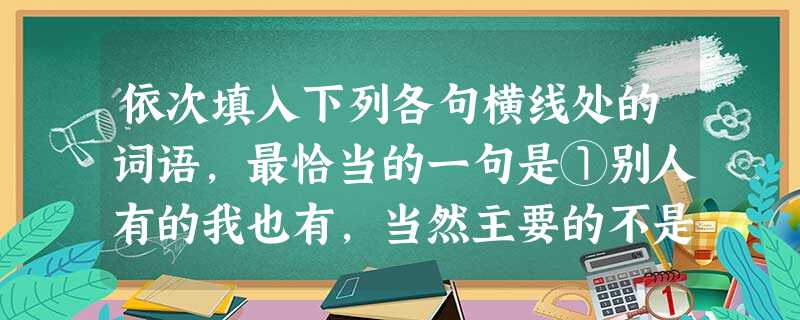 依次填入下列各句横线处的词语,最恰当的一句是①别人有的我也有,当然主要的不是物质上的东西。②群众提出的意见,我们应该认真分析,迅速处理,而不应该束之高阁。③李洪 依次填入下列各句横线处的词语,最恰当的一句是①别人有的我也有,当然主要的不是物质上的东西。②群众提出的意见,我们应该认真分析,迅速处理,而不应该束之高阁。③李洪