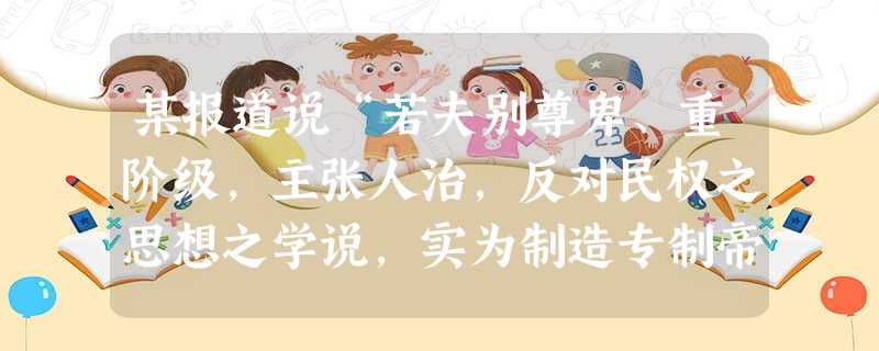 某报道说“若夫别尊卑、重阶级,主张人治,反对民权之思想之学说,实为制造专制帝王之根本恶因。吾国思想界不将此根本恶因铲除净尽,则有因必有果,无数废共和之人( 某报道说“若夫别尊卑、重阶级,主张人治,反对民权之思想之学说,实为制造专制帝王之根本恶因。吾国思想界不将此根本恶因铲除净尽,则有因必有果,无数废共和之人(
