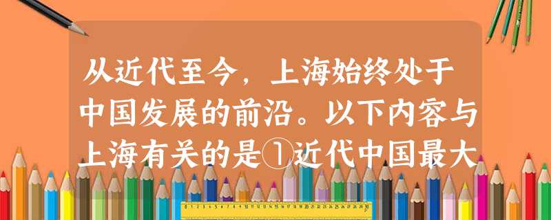 从近代至今,上海始终处于中国发展的前沿。以下内容与上海有关的是①近代中国最大的出版机构——商务印书馆的创办②新文化运动的开端——《青年杂志》的创刊③ 从近代至今,上海始终处于中国发展的前沿。以下内容与上海有关的是①近代中国最大的出版机构——商务印书馆的创办②新文化运动的开端——《青年杂志》的创刊③