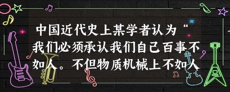 中国近代史上某学者认为“我们必须承认我们自己百事不如人。不但物质机械上不如人,不但政治制度不如人,并且道德不如人,知识不如人,文学不如人,音乐不如人 中国近代史上某学者认为“我们必须承认我们自己百事不如人。不但物质机械上不如人,不但政治制度不如人,并且道德不如人,知识不如人,文学不如人,音乐不如人