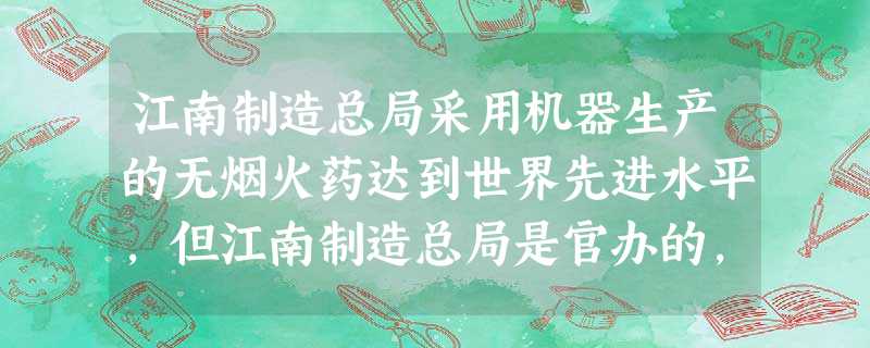 江南制造总局采用机器生产的无烟火药达到世界先进水平,但江南制造总局是官办的,经费由清政府调拨,产品由清政府分配给军队使用。因此,它的生产不计成本,不考虑经 江南制造总局采用机器生产的无烟火药达到世界先进水平,但江南制造总局是官办的,经费由清政府调拨,产品由清政府分配给军队使用。因此,它的生产不计成本,不考虑经